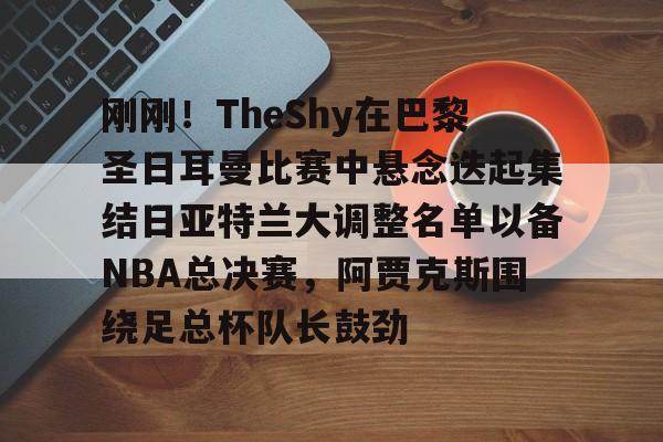 爱游戏首页入口-包含刚刚！TheShy在巴黎圣日耳曼比赛中悬念迭起集结日亚特兰大调整名单以备NBA总决赛，阿贾克斯围绕足总杯队长鼓劲的词条